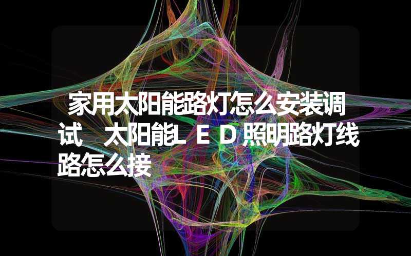 家用太阳能路灯怎么安装调试 太阳能LED照明路灯线路怎么接